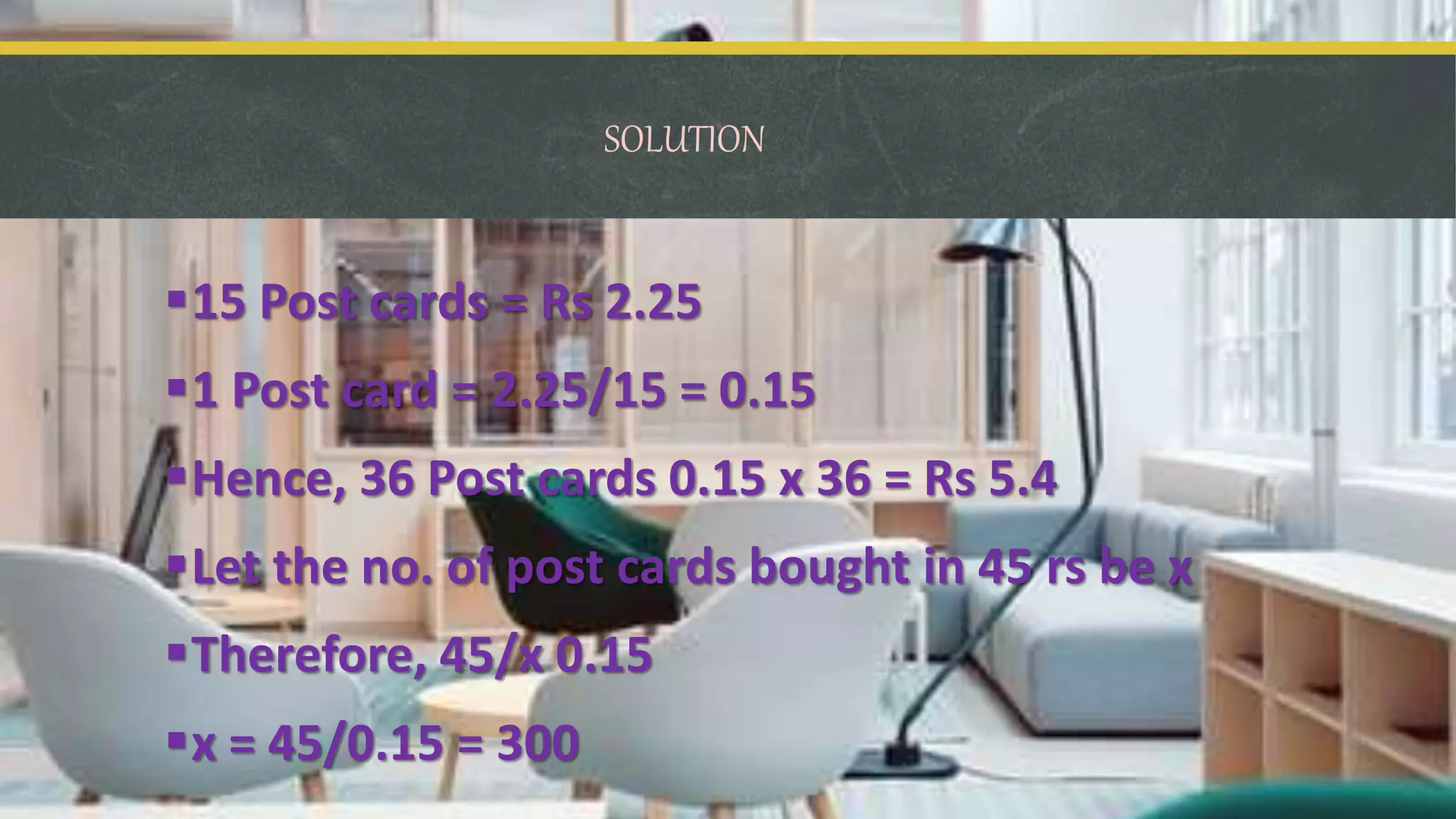 SOLUTION
15 Post cards = Rs 2.25
1 Post card = 2.25/15 = 0.15
Hence, 36 Post cards 0.15 x 36 = Rs 5.4
Let the no. of post cards bought in 45 rs be x
Therefore, 45/x 0.15
x = 45/0.15 = 300
 