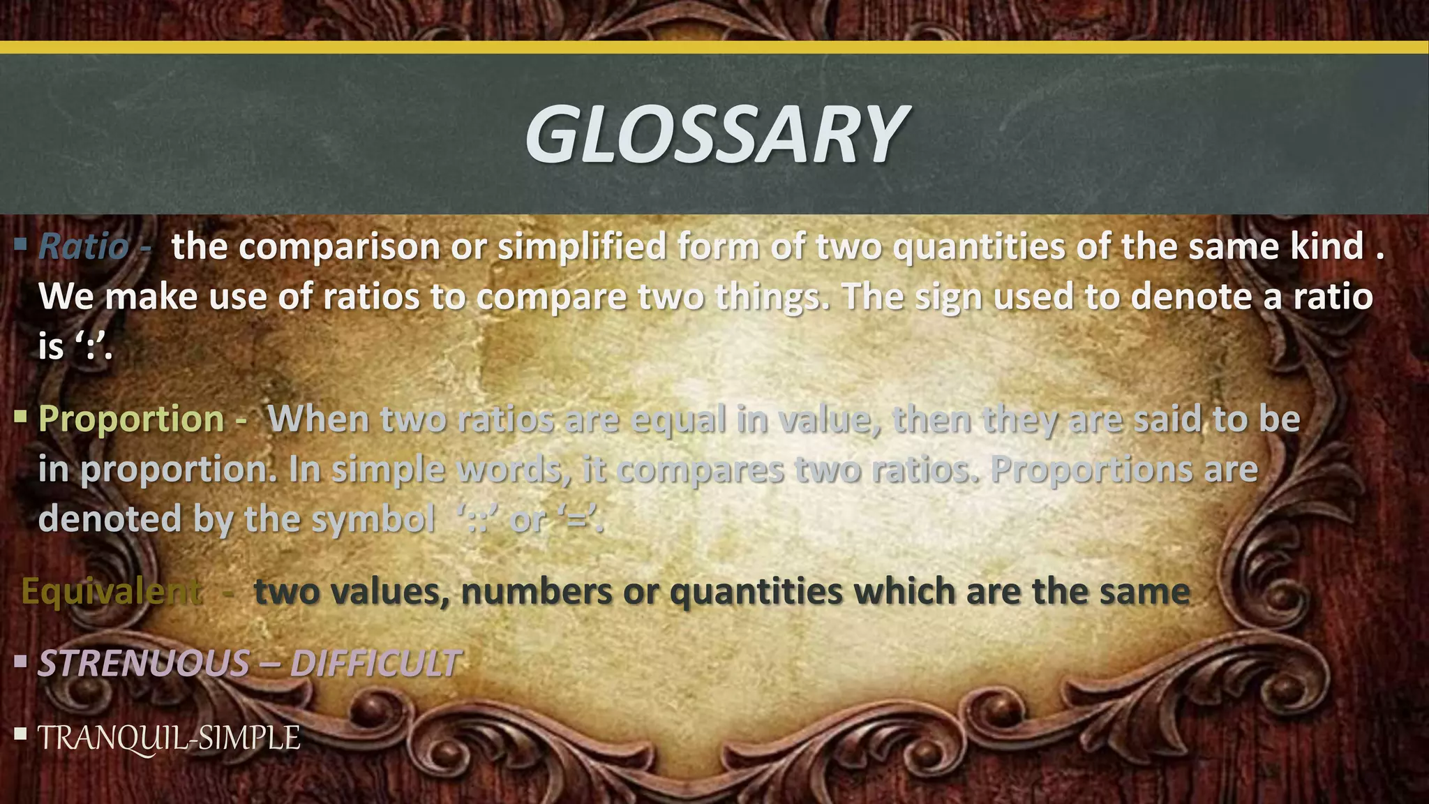 GLOSSARY
 Ratio - the comparison or simplified form of two quantities of the same kind .
We make use of ratios to compare two things. The sign used to denote a ratio
is ‘:’.
 Proportion - When two ratios are equal in value, then they are said to be
in proportion. In simple words, it compares two ratios. Proportions are
denoted by the symbol ‘::’ or ‘=’.
Equivalent - two values, numbers or quantities which are the same
 STRENUOUS – DIFFICULT
 TRANQUIL-SIMPLE
 