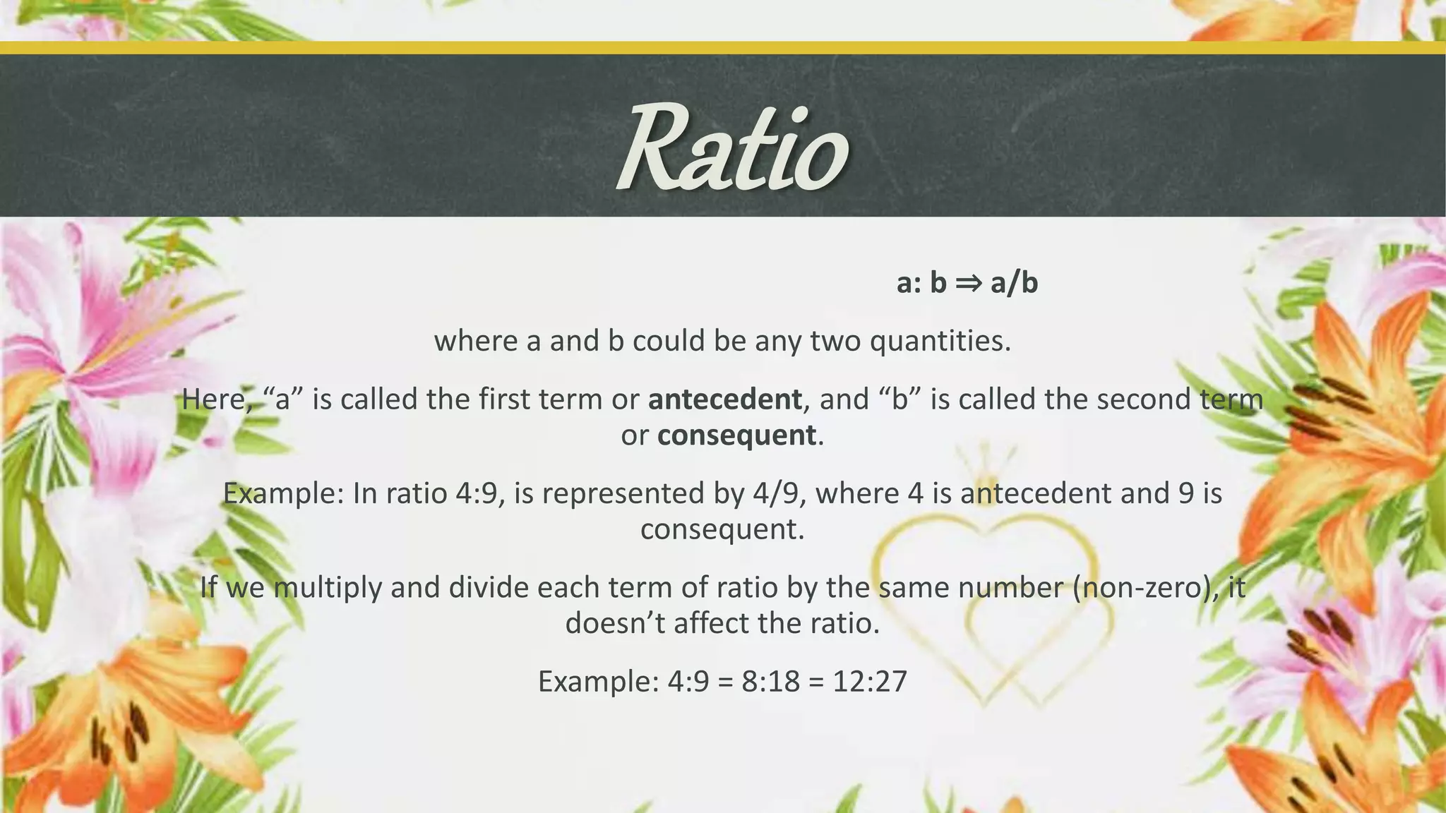 Ratio
a: b ⇒ a/b
where a and b could be any two quantities.
Here, “a” is called the first term or antecedent, and “b” is called the second term
or consequent.
Example: In ratio 4:9, is represented by 4/9, where 4 is antecedent and 9 is
consequent.
If we multiply and divide each term of ratio by the same number (non-zero), it
doesn’t affect the ratio.
Example: 4:9 = 8:18 = 12:27
 