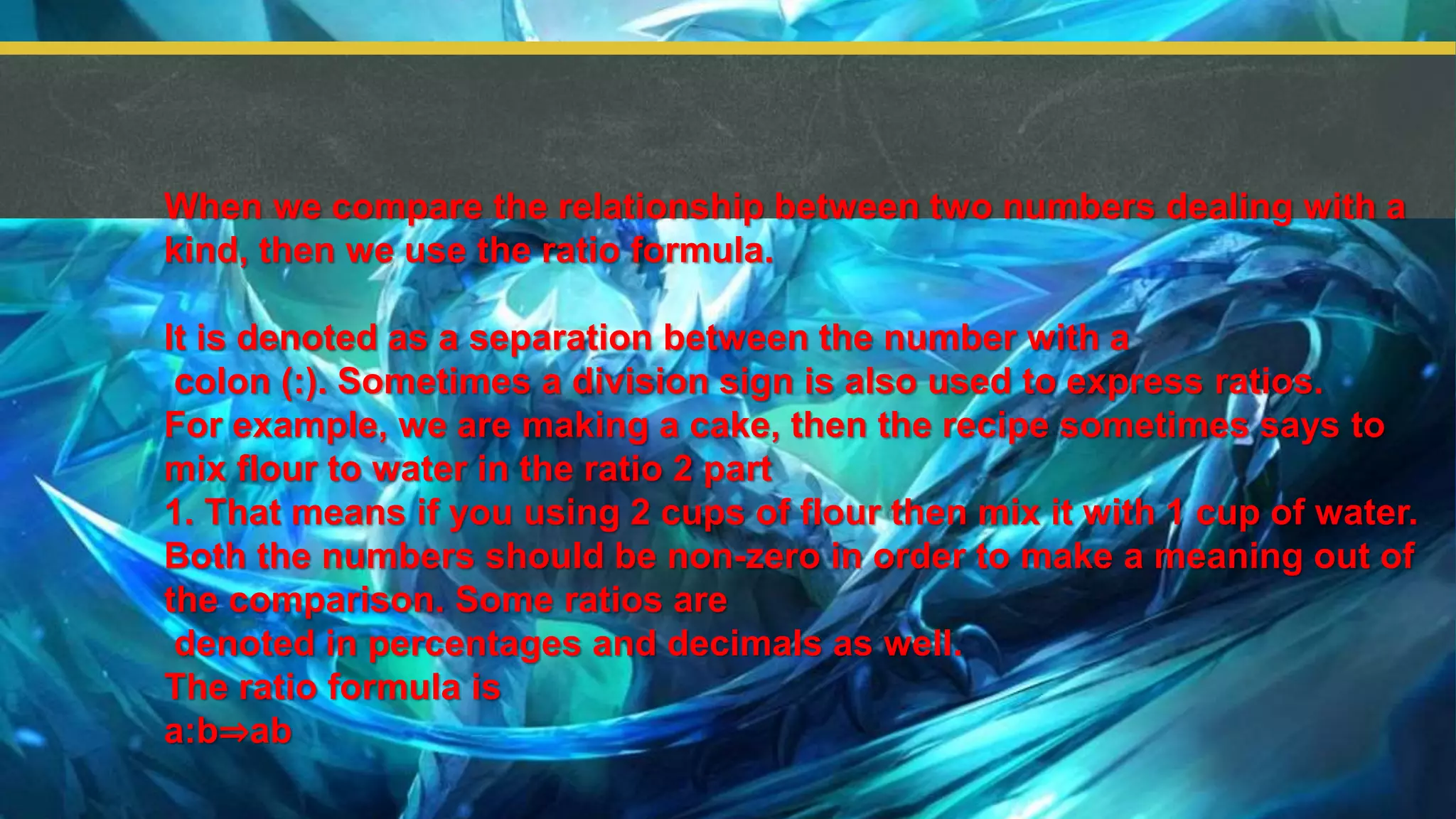 When we compare the relationship between two numbers dealing with a
kind, then we use the ratio formula.
It is denoted as a separation between the number with a
colon (:). Sometimes a division sign is also used to express ratios.
For example, we are making a cake, then the recipe sometimes says to
mix flour to water in the ratio 2 part
1. That means if you using 2 cups of flour then mix it with 1 cup of water.
Both the numbers should be non-zero in order to make a meaning out of
the comparison. Some ratios are
denoted in percentages and decimals as well.
The ratio formula is
a:b⇒ab
 