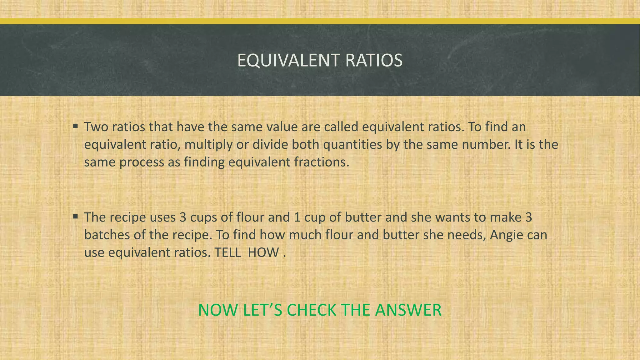 EQUIVALENT RATIOS
 Two ratios that have the same value are called equivalent ratios. To find an
equivalent ratio, multiply or divide both quantities by the same number. It is the
same process as finding equivalent fractions.
 The recipe uses 3 cups of flour and 1 cup of butter and she wants to make 3
batches of the recipe. To find how much flour and butter she needs, Angie can
use equivalent ratios. TELL HOW .
NOW LET’S CHECK THE ANSWER
 
