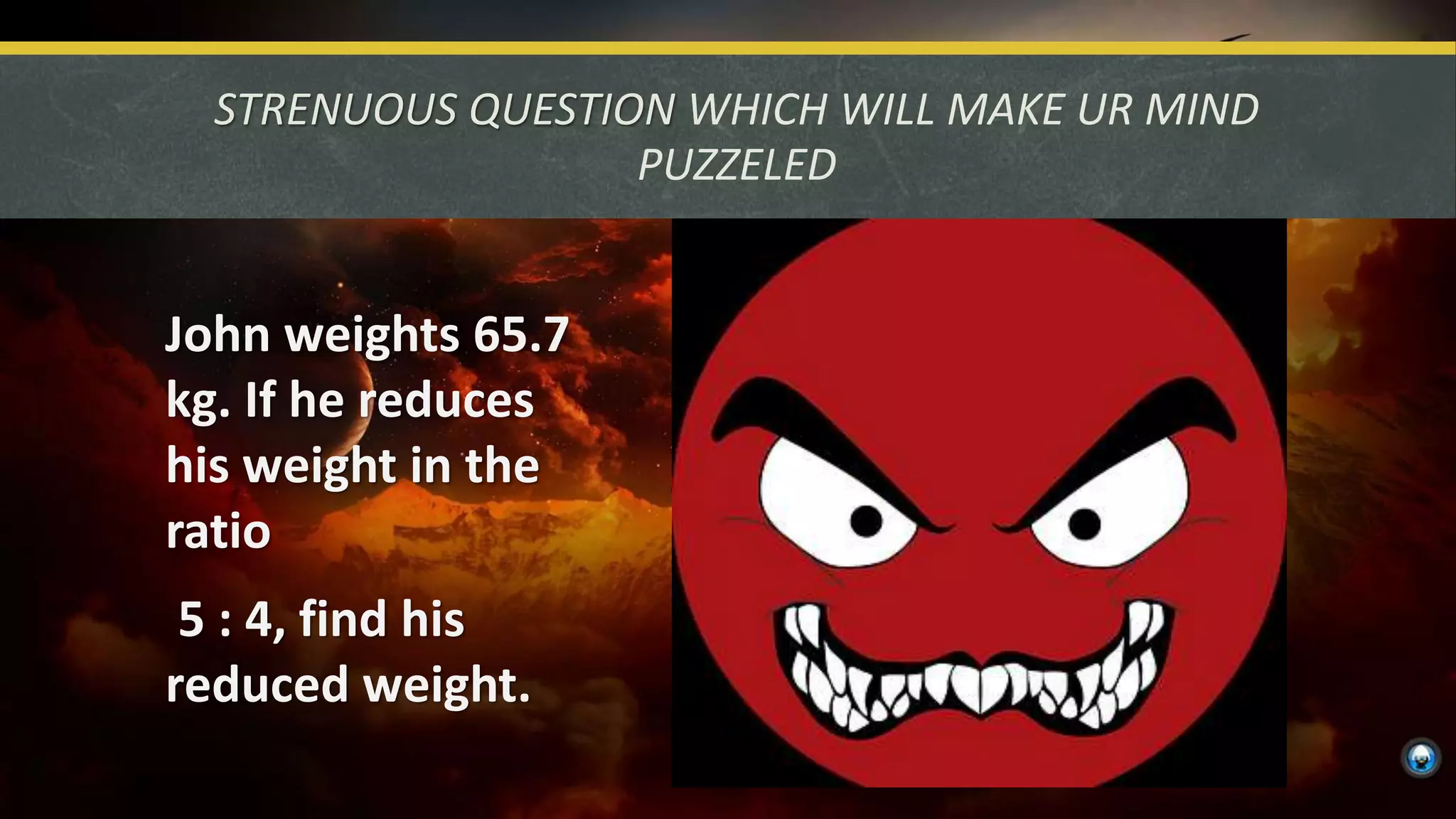 STRENUOUS QUESTION WHICH WILL MAKE UR MIND
PUZZELED
John weights 65.7
kg. If he reduces
his weight in the
ratio
5 : 4, find his
reduced weight.
 