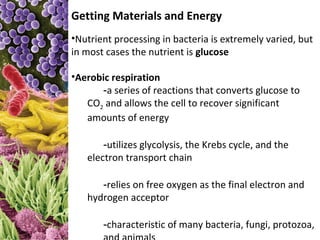 Getting Materials and Energy
•Nutrient processing in bacteria is extremely varied, but
in most cases the nutrient is glucose

•Aerobic respiration
      -a series of reactions that converts glucose to
   CO2 and allows the cell to recover significant
   amounts of energy

       -utilizes glycolysis, the Krebs cycle, and the
   electron transport chain

      -relies on free oxygen as the final electron and
   hydrogen acceptor

       -characteristic of many bacteria, fungi, protozoa,
 