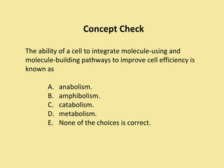 Concept Check

The ability of a cell to integrate molecule-using and
molecule-building pathways to improve cell efficiency is
known as

       A.   anabolism.
       B.   amphibolism.
       C.   catabolism.
       D.   metabolism.
       E.   None of the choices is correct.
 