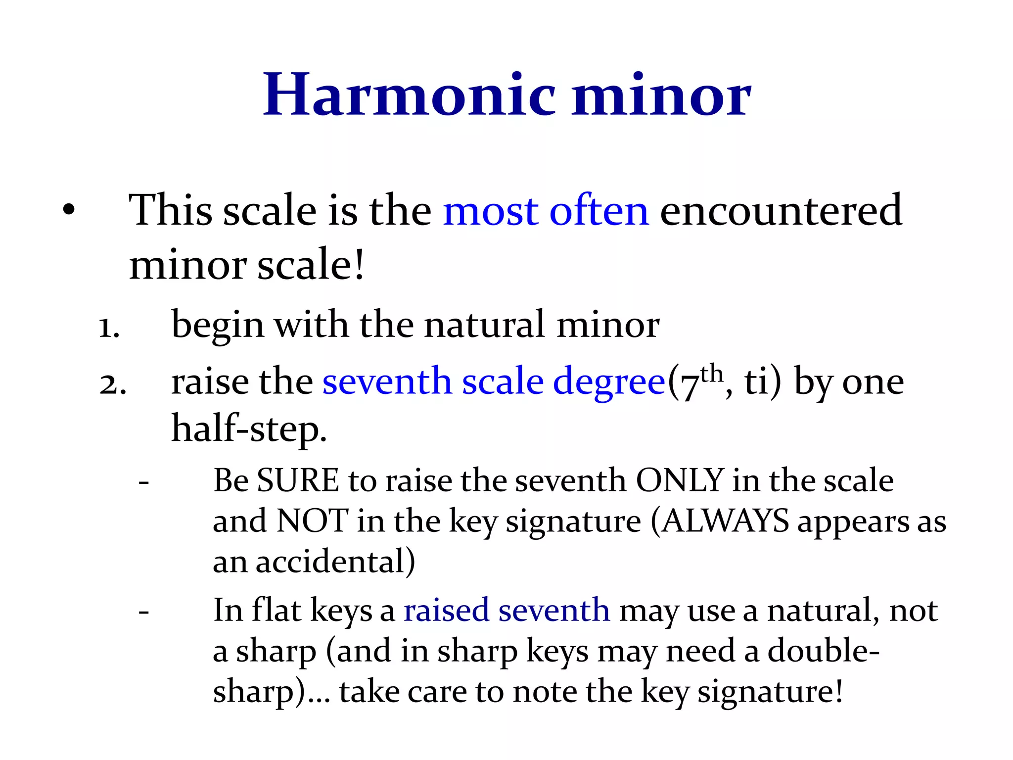 Harmonic minor
•        This scale is the most often encountered
         minor scale!
    1.       begin with the natural minor
    2.       raise the seventh scale degree(7th, ti) by one
             half-step.
         -     Be SURE to raise the seventh ONLY in the scale
               and NOT in the key signature (ALWAYS appears as
               an accidental)
         -     In flat keys a raised seventh may use a natural, not
               a sharp (and in sharp keys may need a double-
               sharp)… take care to note the key signature!
 