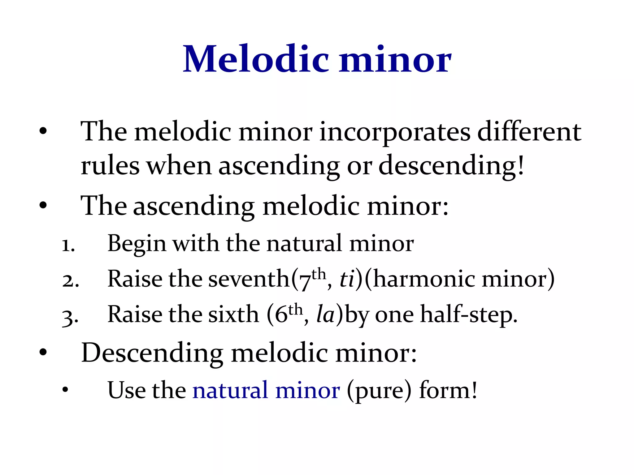 Melodic minor
•        The melodic minor incorporates different
         rules when ascending or descending!
•        The ascending melodic minor:
    1.     Begin with the natural minor
    2.     Raise the seventh(7th, ti)(harmonic minor)
    3.     Raise the sixth (6th, la)by one half-step.
•        Descending melodic minor:
    •      Use the natural minor (pure) form!
 