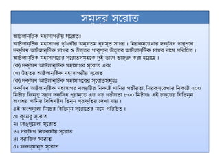 সমুদ্র স্রোত
আটলান্টিক মহাসাগরীয় স্রোতঃ
আটলান্টিক মহাসাগর পৃথিবীর অন্যতম ব্যস্ত সাগর । নিরক্ষরেখার দক্ষিণ পার্শ্বে
দক্ষিণ আটলান্টিক সাগর ও উত্তর পার্শ্বে উত্তর আটলান্টিক সাগর নামে পরিচিত ।
আটলান্টিক মহাসাগরের স্রোতসমূহকে দুই ভাগে ভাজ্ঞ করা হয়েছে ।
(ক) দক্ষিণ আটলান্টিক মহাসাগর স্রোত এবং
(খ) উত্তর আটলান্টিক মহাসাগরীয় স্রোত
(ক) দক্ষিণ আটলান্টিক মহাসাগরের স্রোতসমূহঃ
দক্ষিণ আটলান্টিক মহাসাগর বলয়টির নিকটে পানির গভীরতা, নিরক্ষ্রেখার নিকটে ২০০
মিটার কিন্তু সর্ব দক্ষিণ প্রান্তে এর গড় গভীরতা ৮০০ মিটার। এই চক্রের বিভিন্ন
অংশের পানির বৈশিষ্ট্য ভিন্ন প্রকৃতির দেখা যায় ।
এই অংশগুলো নিচের বিভিন্ন স্রোতের নামে পরিচিত ।
১। কুমেরু স্রোত
২। বেঙ্গুয়েলা স্রোত
৩। দক্ষিণ নিরক্ষীয় স্রোত
৪। ব্রাজিল স্রোত
৫। ফকল্যান্ড স্রোত
 