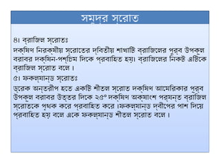 সমুদ্র স্রোত
৪। ব্রাজিল স্রোতঃ
দক্ষিণ নিরক্ষীয় স্রোতের দ্বিতীয় শাখাটি ব্রাজিলের পুর্ব উপকূল
বরাবর দক্ষিন-পশ্চিম দিকে প্রবাহিত হয়। ব্রাজিলের নিকট এটিকে
ব্রাজিল স্রোত বলে ।
৫। ফকল্যান্ড স্রোতঃ
ড্রেক অন্তরীপ হতে একটি শীতল স্রোত দক্ষিণ আমেরিকার পূর্ব
উপকূল বরাবর উত্তর দিকে ২৫° দক্ষিণ অক্ষাংশ পর্যন্ত ব্রাজিল
স্রোতকে পৃথক করে প্রবাহিত করে ।ফকল্যান্ড দ্বীপের পাশ দিয়ে
প্রবাহিত হয় বলে একে ফকল্যান্ড শীতল স্রোত বলে ।
 