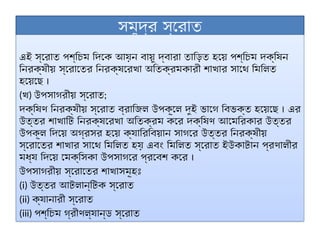 সমুদ্র স্রোত
এই স্রোত পশ্চিম দিকে আয়ন বায়ু দ্বারা তাড়িত হয়ে পশ্চিম দক্ষিন
নিরক্ষীয় স্রোতের নিরক্ষরেখা অতিক্রমকারী শাখার সাথে মিলিত
হয়েছে ।
(খ) উপসাগরীয় স্রোত;
দক্ষিণ নিরক্ষীয় স্রোত ব্রাজিল উপকূলে দুই ভাগে বিভক্ত হয়েছে । এর
উত্তর শাখাটি নিরক্ষরেখা অতিক্রম করে দক্ষিণ আমেরিকার উত্তর
উপকূল দিয়ে অগ্রসর হয়ে ক্যারিবিয়ান সাগরে উত্তর নিরক্ষীয়
স্রোতের শাখার সাথে মিলিত হয় এবং মিলিত স্রোত ইউকাটান প্রণালীর
মধ্য দিয়ে মেক্সিকা উপসাগরে প্রবেশ করে ।
উপসাগরীয় স্রোতের শাখাসমূহঃ
(i) উত্তর আটলান্টিক স্রোত
(ii) ক্যানারী স্রোত
(iii) পশ্চিম গ্রীণল্যান্ড স্রোত
 