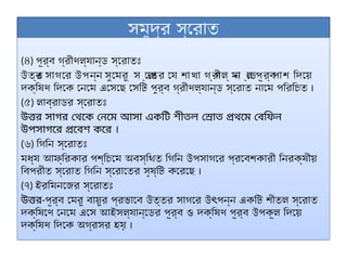 সমুদ্র স্রোত
(৪) পূর্ব গ্রীণল্যান্ড স্রোতঃ
উত্ত
র সাগরে উপন্ন সুমেরু স ্রো
তের যে শাখা গ্রী
ণল্ যা
ন ্ডে
র পূর্ব
পাশ দিয়ে
দক্ষিণ দিকে নেমে এসেছে সেটি পুর্ব গ্রীণল্যান্ড স্রোত নামে পরিচিত ।
(৫) লাব্রাডর স্রোতঃ
উত্তর সাগর থেকে নেমে আসা একটি শীতল স্রোত প্রথমে বেফিন
উপসাগরে প্রবেশ করে ।
(৬) গিনি স্রোতঃ
মধ্য আফ্রিকার পশ্চিমে অবস্থিত গিনি উপসাগরে প্রবেশকারী নিরক্ষীয়
বিপরীত স্রোত গিনি স্রোতের সৃষ্টি করেছে ।
(৭) ইরমিনজের স্রোতঃ
উত্তর-পূর্ব মেরু বায়ুর প্রভাবে উত্তর সাগরে উ পন্ন একটি শীতল স্রোত
ৎ
দক্ষিণে নেমে এসে আইসল্যান্ডের পূর্ব ও দক্ষিণ পূর্ব উপকূল দিয়ে
দক্ষিণ দিকে অগ্রসর হয় ।
 