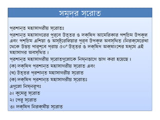 সমুদ্র স্রোত
প্রশান্ত মহাসাগরীয় স্রোতঃ
প্রশান্ত মহাসাগরের পূর্বে উত্তর ও দক্ষিণ আমেরিকার পশ্চিম উপকূল
এবং পশ্চিম এশিয়া ও অস্ট্রেলিয়ার পূর্ব উপকূল অবস্থিত ।নিরক্ষেরেখা
থেকে উভয় পার্শ্বে প্রায় ৫০° উত্তর ও দক্ষিণ অক্ষাংশের মধ্যে এই
মহাসাগর অবস্থিত ।
প্রশান্ত মহাসাগরীয় স্রোতগুলোকে নিম্নভাগে ভাগ করা হয়েছে ।
(ক) দক্ষিণ প্রশান্ত মহাসাগরীয় স্রোত এবং
(খ) উত্তর প্রশান্ত মহাসাগরীয় স্রোত
(ক) দক্ষিণ প্রশান্ত মহাসাগরীয় স্রোতঃ
এগুলো নিম্নরূপঃ
১। কুমেরু স্রোত
২। পেরু স্রোত
৩। দক্ষিণ নিরক্ষীয় স্রোত
 