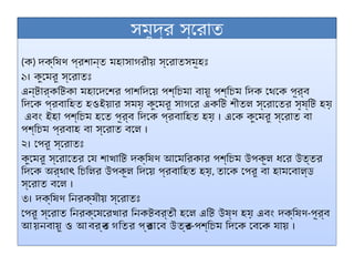 সমুদ্র স্রোত
(ক) দক্ষিণ প্রশান্ত মহাসাগরীয় স্রোতসমূহঃ
১। কুমেরু স্রোতঃ
এন্টার্কটিকা মহাদেশের পাশদিয়ে পশ্চিমা বায়ু পশ্চিম দিক থেকে পূর্ব
দিকে প্রবাহিত হওইয়ার সময় কুমেরু সাগরে একটি শীতল স্রোতের সৃষ্টি হয়
এবং ইহা পশ্চিম হতে পূর্ব দিকে প্রবাহিত হয় । একে কুমেরু স্রোত বা
পশ্চিম প্রবাহ বা স্রোত বলে ।
২। পেরু স্রোতঃ
কুমেরু স্রোতের যে শাখাটি দক্ষিণ আমেরিকার পশ্চিম উপকূল ধরে উত্তর
দিকে অর্থা চিলির উপকূল দিয়ে প্রবাহিত হয়
ৎ , তাকে পেরু বা হামবোল্ড
স্রোত বলে ।
৩। দক্ষিণ নিরক্ষীয় স্রোতঃ
পেরু স্রোত নিরক্ষেরেখার নিকটবর্তী হলে এটি উষ্ণ হয় এবং দক্ষিণ-পূর্ব
আয়নবায়ু ও আবর্ত
ন গতির প্র
ভাবে উত্ত
র-পশ্চিম দিকে বেকে যায় ।
 
