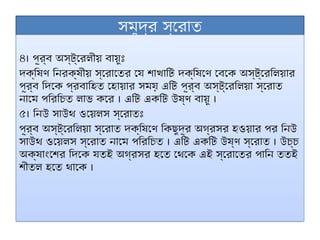 সমুদ্র স্রোত
৪। পূর্ব অস্ট্রেলীয় বায়ুঃ
দক্ষিণ নিরক্ষীয় স্রোতের যে শাখাটি দক্ষিণে বেকে অস্ট্রেলিয়ার
পূর্ব দিকে প্রবাহিত হোয়ার সময় এটি পূর্ব অস্ট্রেলিয়া স্রোত
নামে পরিচিত লাভ করে । এটি একটি উষ্ণ বায়ু ।
৫। নিউ সাউথ ওয়েলস স্রোতঃ
পূর্ব অস্ট্রেলিয়া স্রোত দক্ষিণে কিছুদূর অগ্রসর হওয়ার পর নিউ
সাউথ ওয়েলস স্রোত নামে পরিচিত । এটি একটি উষ্ণ স্রোত । উচ্চ
অক্ষাংশের দিকে যতই অগ্রসর হতে থেকে এই স্রোতের পানি ততই
শীতল হতে থাকে ।
 