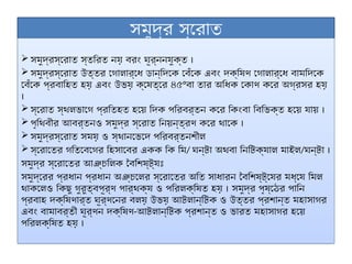 সমুদ্র স্রোত
 সমুদ্রস্রোত স্তরিত নয় বরং ঘূর্ননযুক্ত ।
 সমুদ্রস্রোত উত্তর গোলার্ধে ডান্দিকে বেঁকে এবং দক্ষিণ গোলার্ধে বামদিকে
বেঁকে প্রবাহিত হয় এবং উভয় ক্ষেত্রে ৪৫°বা তার অধিক কোণ করে অগ্রসর হয়
।
 স্রোত স্থলভাগে প্রতিহত হয়ে দিক পরিবর্তন করে কিংবা বিভিক্ত হয়ে যায় ।
 পৃথিবীর আবর্তনও সমুদ্র স্রোত নিয়ন্ত্রণ করে থাকে ।
 সমুদ্রস্রোত সময় ও স্থানভেদে পরিবর্তনশীল
 স্রোতের গতিবেগের হিসাবের একক কি মি/ ঘন্টা অথবা নিটিক্যাল মাইল/ঘন্টা ।
সমুদ্র স্রোতের আঞ্চলিক বৈশিষ্ট্যঃ
সমুদ্রের প্রধান প্রধান অঞ্চলের স্রোতের অতি সাধারন বৈশিষ্ট্যের মধ্যে মিল
থাকলেও কিছু গুরুত্বপূর্ণ পার্থক্য ও পরিলক্ষিত হয় । সমুদ্র পৃষ্ঠের পানি
প্রবাহ দক্ষিণার্ত ঘূর্ণনের বলয় উভয় আটলান্টিক ও উত্তর প্রশান্ত মহাসাগর
এবং বামাবর্তী ঘূর্ণন দক্ষিণ-আটলান্টিক প্রশান্ত ও ভারত মহাসাগর হয়ে
পরিলক্ষিত হয় ।
 