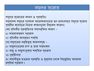 সমুদ্র স্রোত
সমুদ্র স্রোতের কারণ ও প্রকৃতিঃ
সর্বশেষ সমুদ্র গবেষক আলেকজাণ্ডার ভন হামবোল্ড সমুদ্র স্রোত
সৃষ্টির ক্ষেত্রে নিচের কারনগুলো উল্লেখ করেনঃ
(ক) –
পৃথিবীর প্রকৃতিগত সম্পর্কিত কারণ
১। মাধ্যাকর্ষণ প্রভাব
২। পৃথিবীর আবর্তন শক্তি
(খ) –
সমুদ্রের বর্হিভূত কারণসমূহ
১। বায়ুমন্ডলের চাপ ও তার পার্থক্য
২। বায়ু ও বায়ুসংযুক্ত শক্তির প্রভাব
৩। বৃষ্টিপাত
৪। বাষ্পীভূত হওয়ার প্রকৃতি ও সূর্যের থেকে বিচ্ছুরিত আলোক
রশ্মির প্রভাব ।
 