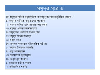 সমুদ্র স্রোত
(গ) –
সমুদ্র পানির মধ্যাস্থিত বা সমুদ্রের অন্তর্নিহিত কারণ
১। সমুদ্র পানিতে বায়ু চাপের প্রভাব
২। সমুদ্র পানির তাপমাত্রার পার্থক্য
৩। সমুদ্র পানির লবণাক্ততা
৪। সমুদ্রের গভীরতা জনিত চাপ
৫। সমুদ্র পানির ঘনত্ব
৬। বরফ গলন
(ঘ) সমুদ্র স্রোতের পরিবর্তিত ঘটনাঃ
১। সমুদ্র উপকূলে আকৃতি
২। ঋতু পরিবর্তন
৩। তলদেশের ভূপ্রকৃতি
(ঙ) অন্যান্য কারণঃ
১। জোয়ার ভাটার কারণ
২। করিওলিস শক্তি
 