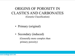 ORIGINS OF POROSITY IN
CLASTICS AND CARBONATES
(Genetic Classification)
• Primary (original)
• Secondary (induced)
(Generally more complex than
primary porosity)
 