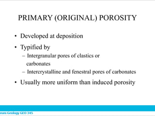 PRIMARY (ORIGINAL) POROSITY
• Developed at deposition
• Typified by
– Intergranular pores of clastics or
carbonates
– Intercrystalline and fenestral pores of carbonates
• Usually more uniform than induced porosity
 