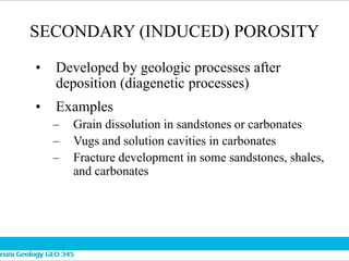 SECONDARY (INDUCED) POROSITY
• Developed by geologic processes after
deposition (diagenetic processes)
• Examples
– Grain dissolution in sandstones or carbonates
– Vugs and solution cavities in carbonates
– Fracture development in some sandstones, shales,
and carbonates
 