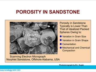 POROSITY IN SANDSTONE
Quartz
Grain
Pore
Scanning Electron Micrograph
Norphlet Sandstone, Offshore Alabama, USA
Porosity in Sandstone
Typically is Lower Than
That of Idealized Packed
Spheres Owing to:
Variation in Grain Size
Variation in Grain Shape
Cementation
Mechanical and Chemical
Compaction
Photomicrograph by R.L. Kugler
 