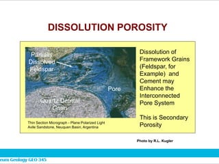 DISSOLUTION POROSITY
Thin Section Micrograph - Plane Polarized Light
Avile Sandstone, Neuquen Basin, Argentina
Dissolution of
Framework Grains
(Feldspar, for
Example) and
Cement may
Enhance the
Interconnected
Pore System
This is Secondary
Porosity
Pore
Quartz Detrital
Grain
Partially
Dissolved
Feldspar
Photo by R.L. Kugler
 