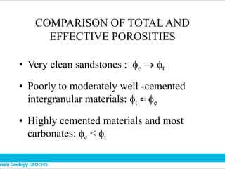 COMPARISON OF TOTAL AND
EFFECTIVE POROSITIES
• Very clean sandstones : e  t
• Poorly to moderately well -cemented
intergranular materials: t  e
• Highly cemented materials and most
carbonates: e < t
 