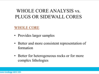 WHOLE CORE ANALYSIS vs.
PLUGS OR SIDEWALL CORES
WHOLE CORE
• Provides larger samples
• Better and more consistent representation of
formation
• Better for heterogeneous rocks or for more
complex lithologies
 