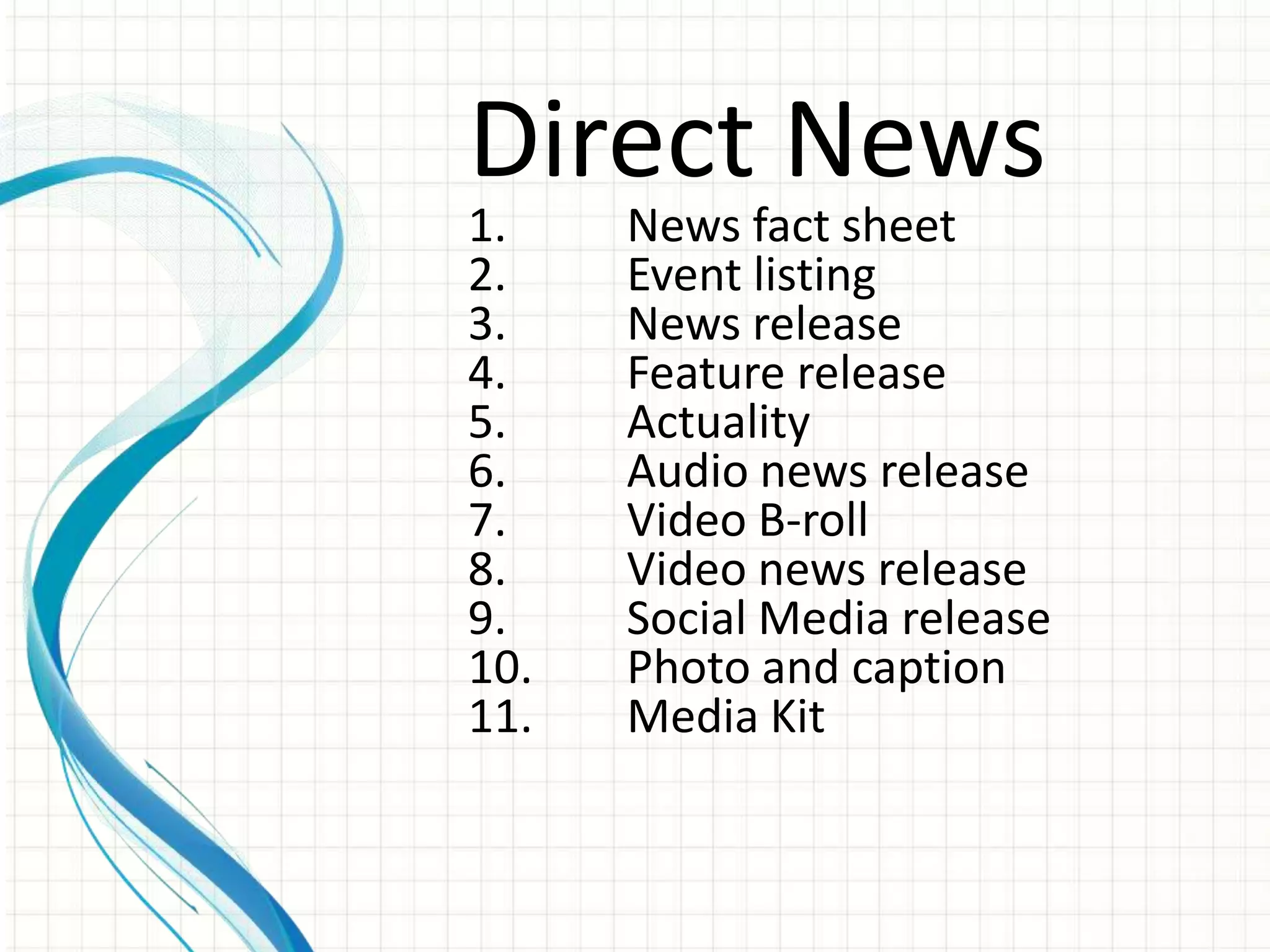 Direct News
1.    News fact sheet
2.    Event listing
3.    News release
4.    Feature release
5.    Actuality
6.    Audio news release
7.    Video B-roll
8.    Video news release
9.    Social Media release
10.   Photo and caption
11.   Media Kit
 