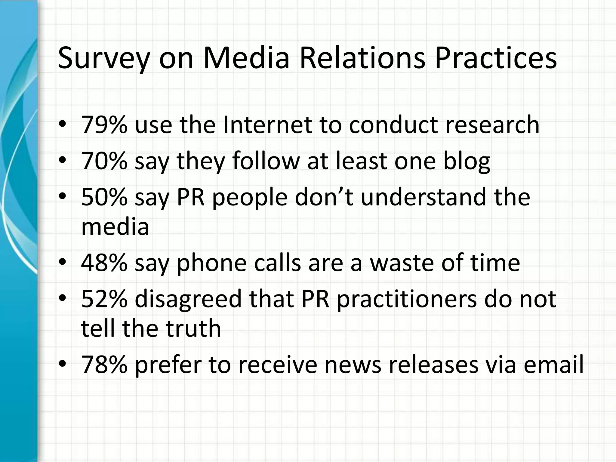 Survey on Media Relations Practices
• 79% use the Internet to conduct research
• 70% say they follow at least one blog
• 50% say PR people don’t understand the
  media
• 48% say phone calls are a waste of time
• 52% disagreed that PR practitioners do not
  tell the truth
• 78% prefer to receive news releases via email
 