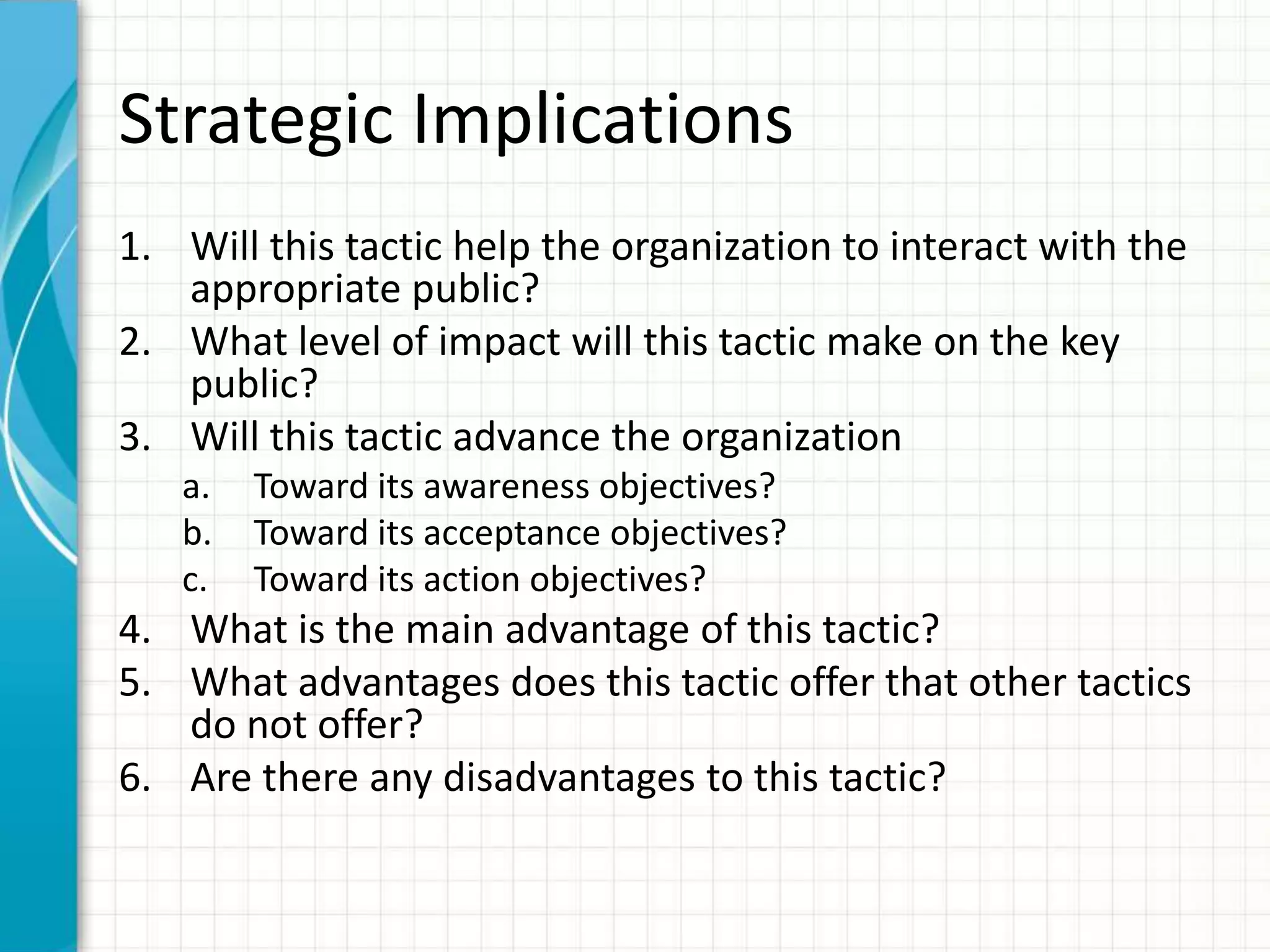 Strategic Implications
1. Will this tactic help the organization to interact with the
   appropriate public?
2. What level of impact will this tactic make on the key
   public?
3. Will this tactic advance the organization
   a.   Toward its awareness objectives?
   b.   Toward its acceptance objectives?
   c.   Toward its action objectives?
4. What is the main advantage of this tactic?
5. What advantages does this tactic offer that other tactics
   do not offer?
6. Are there any disadvantages to this tactic?
 
