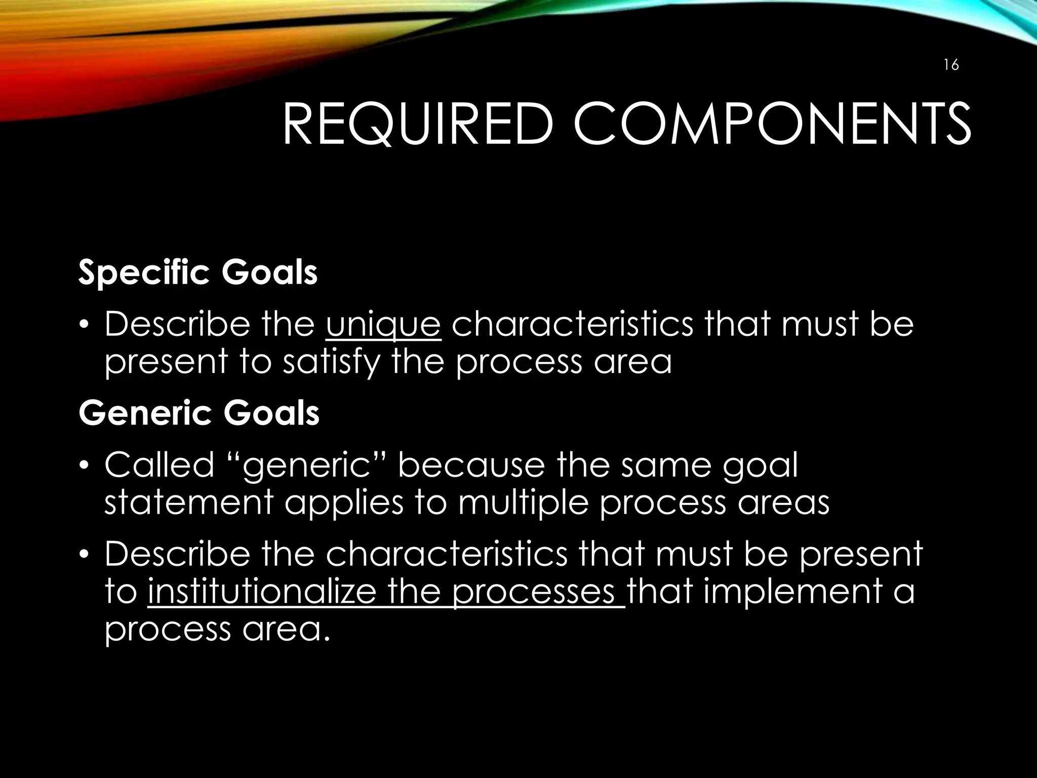 16

REQUIRED COMPONENTS
Specific Goals
• Describe the unique characteristics that must be
present to satisfy the process area
Generic Goals
• Called “generic” because the same goal
statement applies to multiple process areas
• Describe the characteristics that must be present
to institutionalize the processes that implement a
process area.

 