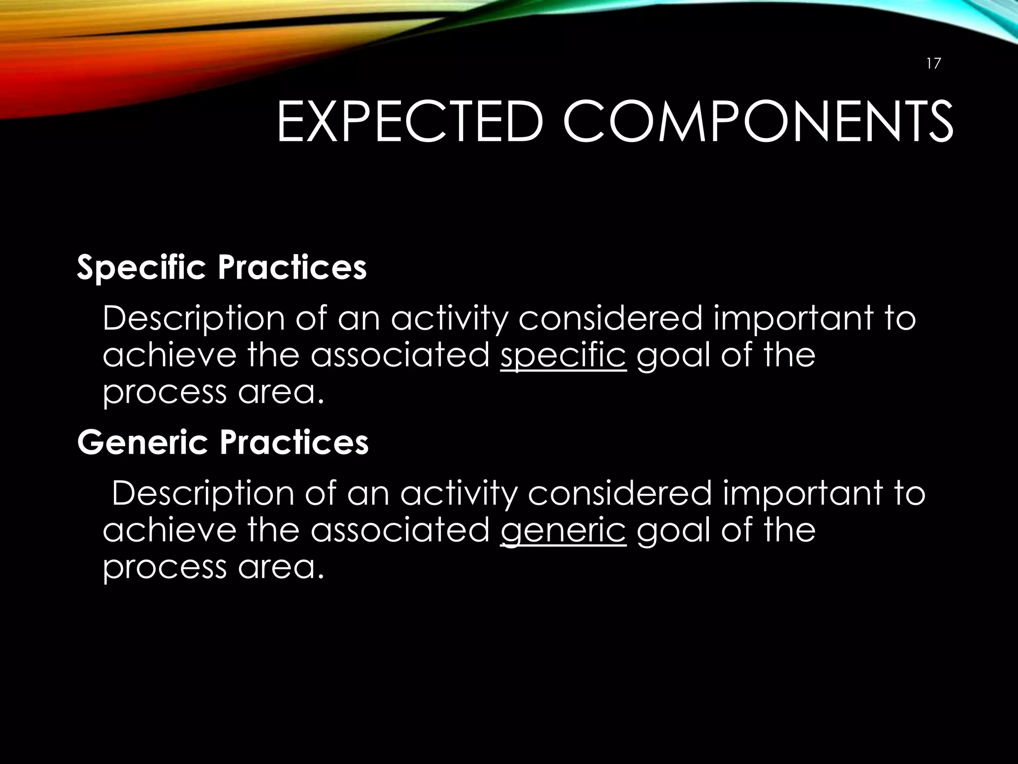 17

EXPECTED COMPONENTS
Specific Practices
Description of an activity considered important to
achieve the associated specific goal of the
process area.
Generic Practices
Description of an activity considered important to
achieve the associated generic goal of the
process area.

 