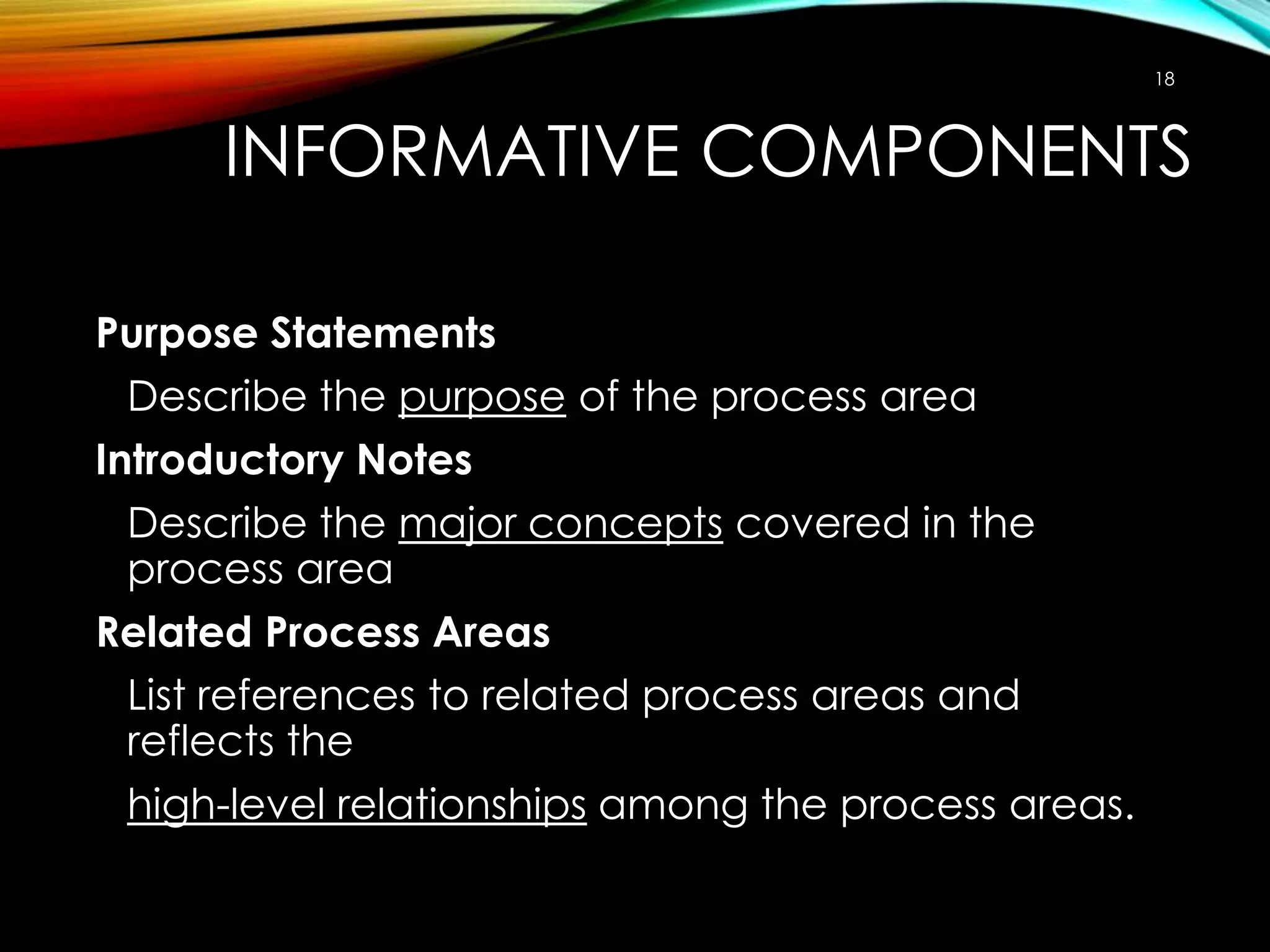 18

INFORMATIVE COMPONENTS
Purpose Statements
Describe the purpose of the process area
Introductory Notes
Describe the major concepts covered in the
process area
Related Process Areas
List references to related process areas and
reflects the
high-level relationships among the process areas.

 