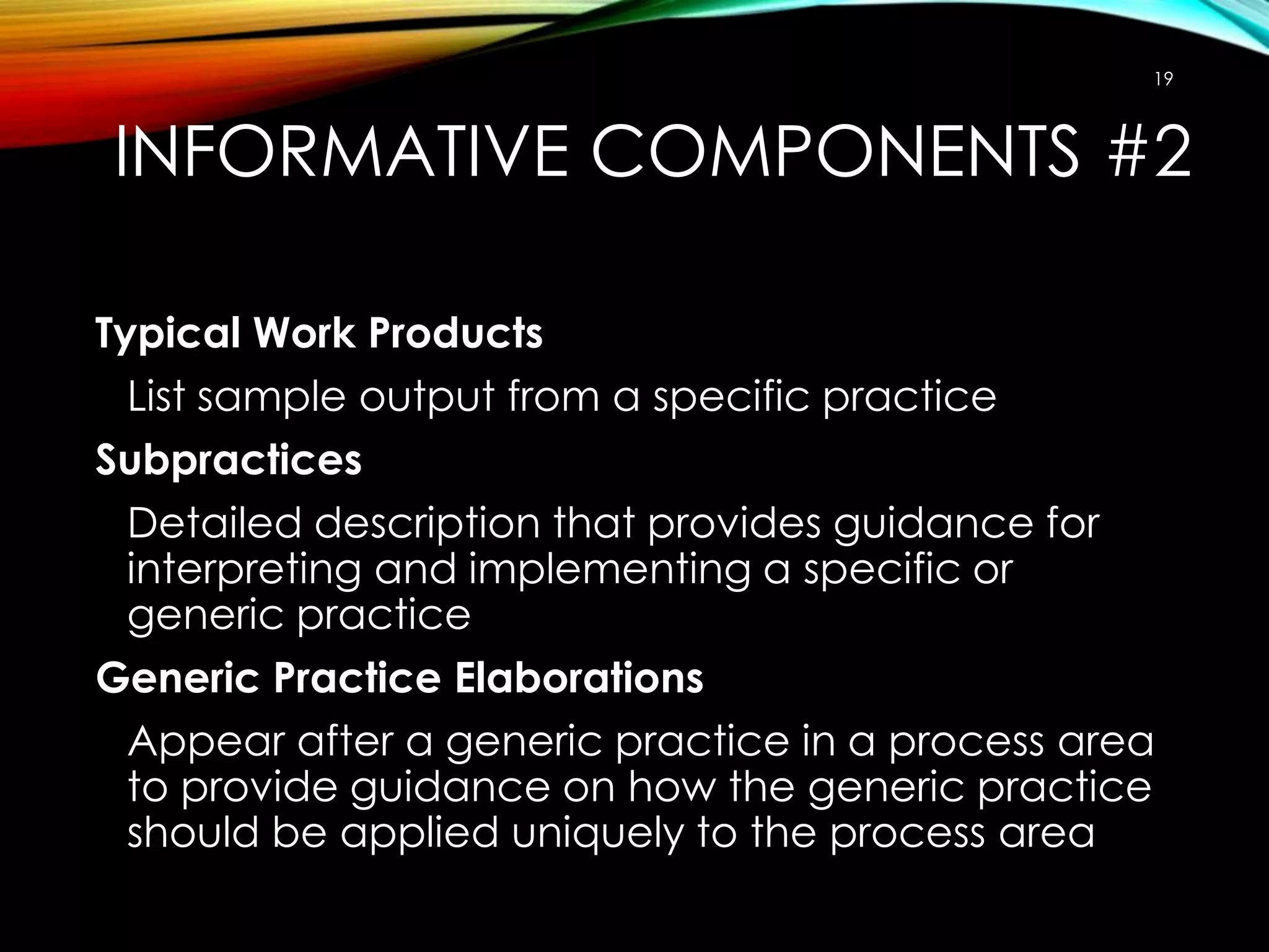 19

INFORMATIVE COMPONENTS #2
Typical Work Products
List sample output from a specific practice
Subpractices
Detailed description that provides guidance for
interpreting and implementing a specific or
generic practice
Generic Practice Elaborations
Appear after a generic practice in a process area
to provide guidance on how the generic practice
should be applied uniquely to the process area

 