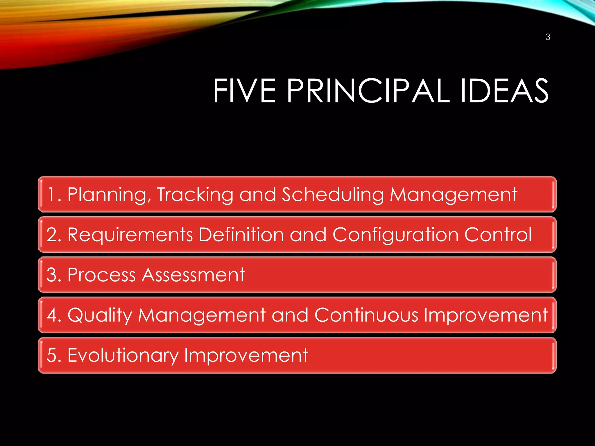 3

FIVE PRINCIPAL IDEAS
1. Planning, Tracking and Scheduling Management

2. Requirements Definition and Configuration Control
3. Process Assessment
4. Quality Management and Continuous Improvement
5. Evolutionary Improvement

 