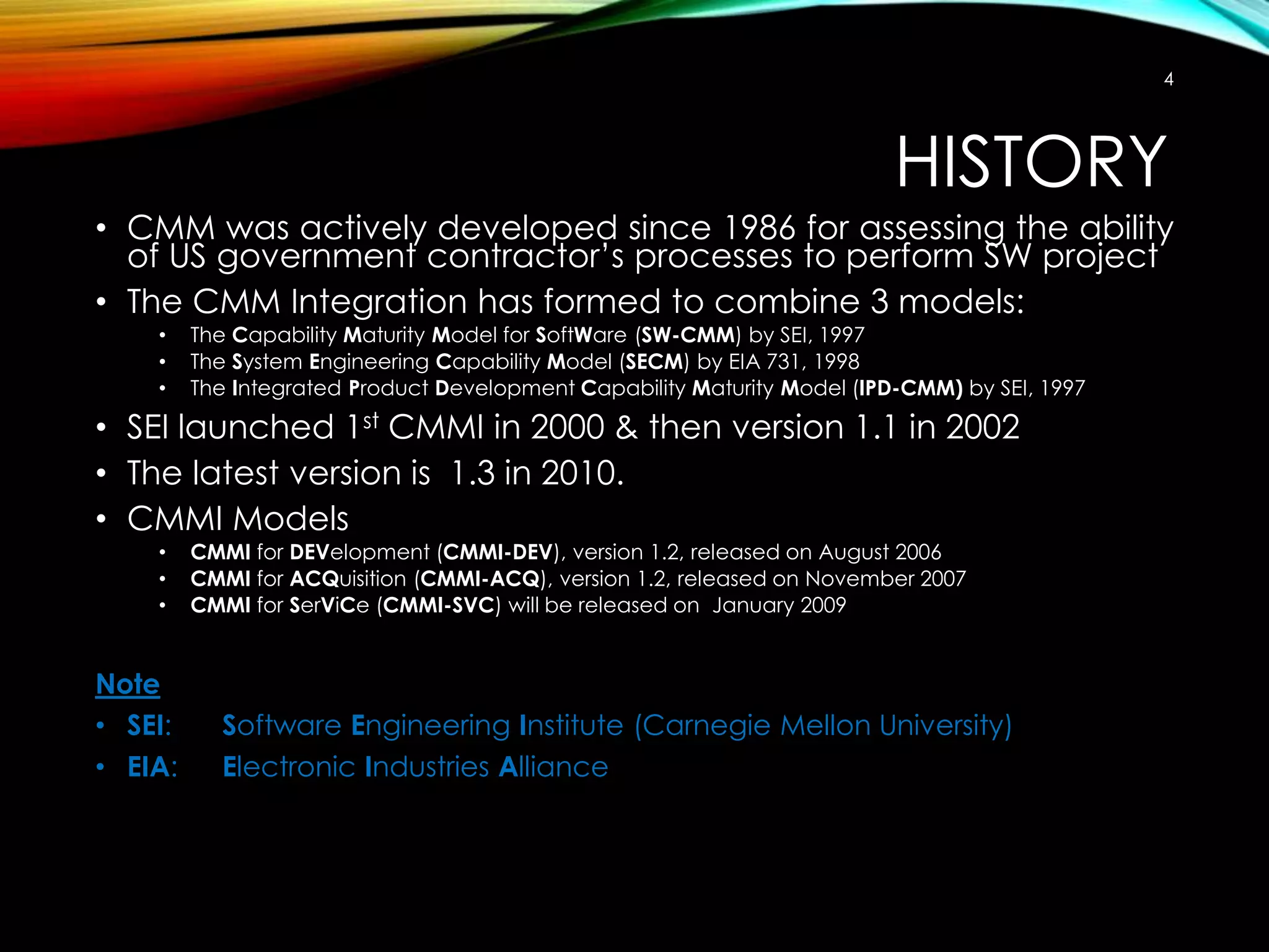 4

HISTORY
• CMM was actively developed since 1986 for assessing the ability
of US government contractor’s processes to perform SW project
• The CMM Integration has formed to combine 3 models:
•
•
•

The Capability Maturity Model for SoftWare (SW-CMM) by SEI, 1997
The System Engineering Capability Model (SECM) by EIA 731, 1998
The Integrated Product Development Capability Maturity Model (IPD-CMM) by SEI, 1997

• SEI launched 1st CMMI in 2000 & then version 1.1 in 2002
• The latest version is 1.3 in 2010.
• CMMI Models
•
•
•

Note
• SEI:
• EIA:

CMMI for DEVelopment (CMMI-DEV), version 1.2, released on August 2006
CMMI for ACQuisition (CMMI-ACQ), version 1.2, released on November 2007
CMMI for SerViCe (CMMI-SVC) will be released on January 2009

Software Engineering Institute (Carnegie Mellon University)
Electronic Industries Alliance

 