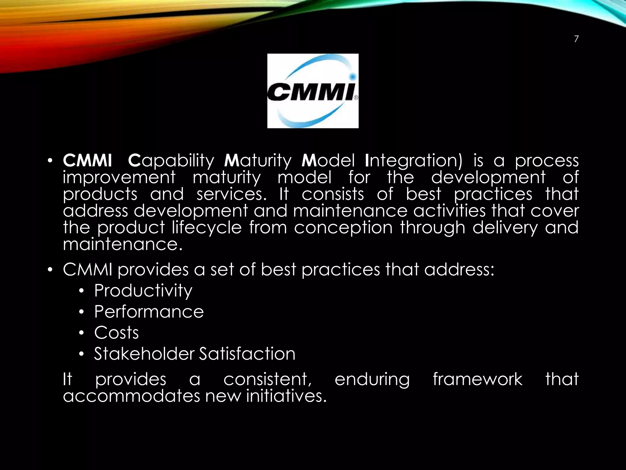 7

• CMMI Capability Maturity Model Integration) is a process
improvement maturity model for the development of
products and services. It consists of best practices that
address development and maintenance activities that cover
the product lifecycle from conception through delivery and
maintenance.
• CMMI provides a set of best practices that address:
• Productivity
• Performance
• Costs
• Stakeholder Satisfaction
It provides a consistent, enduring framework that
accommodates new initiatives.

 