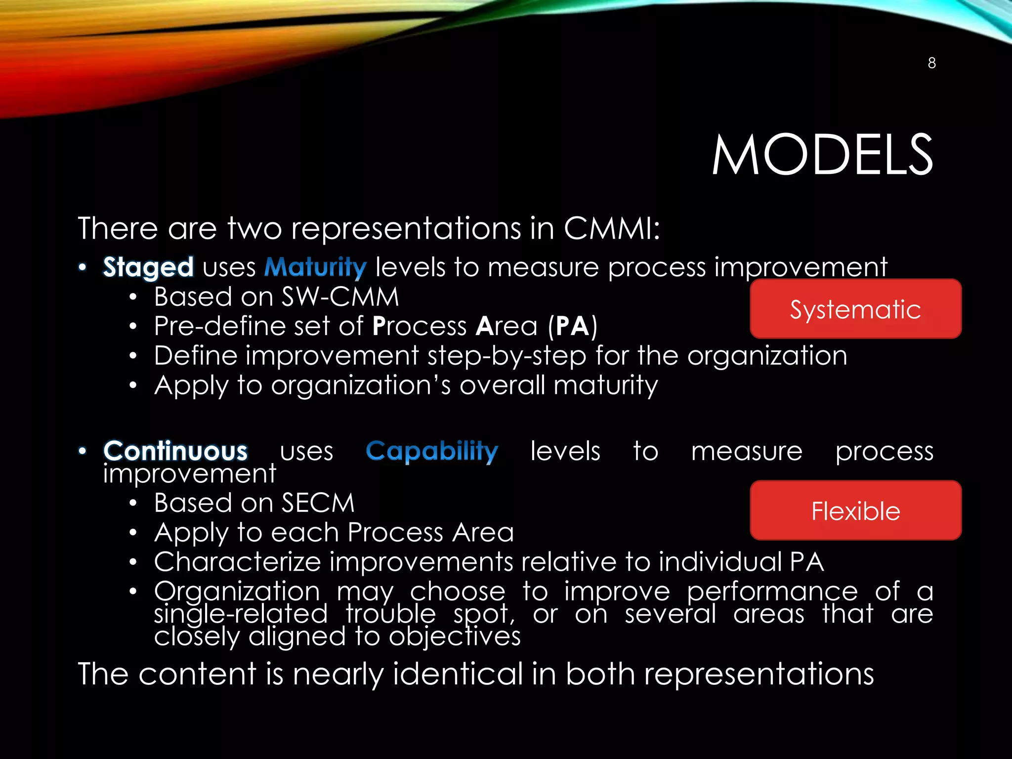 8

MODELS
There are two representations in CMMI:
• Staged uses
levels to measure process improvement
• Based on SW-CMM
Systematic
• Pre-define set of Process Area (PA)
• Define improvement step-by-step for the organization
• Apply to organization’s overall maturity
• Continuous uses
levels to measure process
improvement
• Based on SECM
Flexible
• Apply to each Process Area
• Characterize improvements relative to individual PA
• Organization may choose to improve performance of a
single-related trouble spot, or on several areas that are
closely aligned to objectives

The content is nearly identical in both representations

 