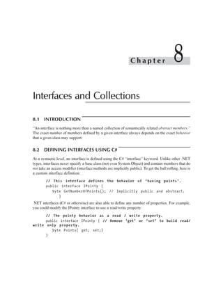 Chapter                      8
Interfaces and Collections

8.1 INTRODUCTION
“An interface is nothing more than a named collection of semantically related abstract members.”
The exact number of members defined by a given interface always depends on the exact behavior
that a given class may support.


8.2 DEFINING INTERFACES USING C#
At a syntactic level, an interface is defined using the C# “interface” keyword. Unlike other .NET
types, interfaces never specify a base class (not even System.Object) and contain members that do
not take an access modifier (interface methods are implicitly public). To get the ball rolling, here is
a custom interface definition:
        // This interface defines the behavior of ‘having points’.
        public interface IPointy {
           byte GetNumberOfPoints(); // Implicitly public and abstract.
              }
.NET interfaces (C# or otherwise) are also able to define any number of properties. For example,
you could modify the IPointy interface to use a read/write property:
      // The pointy behavior as a read / write property.
      public interface IPointy { // Remove ‘get’ or ‘set’ to build read/
write only property.
         byte Points{ get; set;}
      }
 