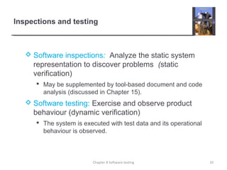  Software inspections: Analyze the static system
representation to discover problems (static
verification)
 May be supplemented by tool-based document and code
analysis (discussed in Chapter 15).
 Software testing: Exercise and observe product
behaviour (dynamic verification)
 The system is executed with test data and its operational
behaviour is observed.
Inspections and testing
10Chapter 8 Software testing
 