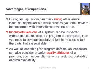 Advantages of inspections
 During testing, errors can mask (hide) other errors.
Because inspection is a static process, you don’t have to
be concerned with interactions between errors.
 Incomplete versions of a system can be inspected
without additional costs. If a program is incomplete, then
you need to develop specialized test harnesses to test
the parts that are available.
 As well as searching for program defects, an inspection
can also consider broader quality attributes of a
program, such as compliance with standards, portability
and maintainability.
Chapter 8 Software testing 14
 