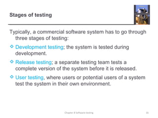 Stages of testing
Typically, a commercial software system has to go through
three stages of testing:
 Development testing; the system is tested during
development.
 Release testing; a separate testing team tests a
complete version of the system before it is released.
 User testing, where users or potential users of a system
test the system in their own environment.
Chapter 8 Software testing 16
 