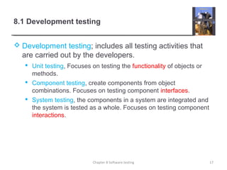 8.1 Development testing
 Development testing; includes all testing activities that
are carried out by the developers.
 Unit testing, Focuses on testing the functionality of objects or
methods.
 Component testing, create components from object
combinations. Focuses on testing component interfaces.
 System testing, the components in a system are integrated and
the system is tested as a whole. Focuses on testing component
interactions.
Chapter 8 Software testing 17
 