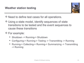 Weather station testing
 Need to define test cases for all operations.
 Using a state model, identify sequences of state
transitions to be tested and the event sequences to
cause these transitions
 For example:
 Shutdown -> Running-> Shutdown
 Configuring-> Running-> Testing -> Transmitting -> Running
 Running-> Collecting-> Running-> Summarizing -> Transmitting
-> Running
21Chapter 8 Software testing
 
