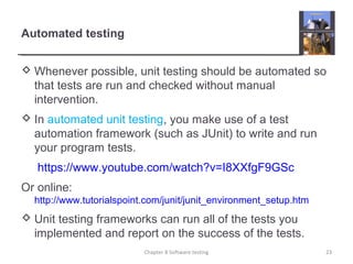 Automated testing
 Whenever possible, unit testing should be automated so
that tests are run and checked without manual
intervention.
 In automated unit testing, you make use of a test
automation framework (such as JUnit) to write and run
your program tests.
https://www.youtube.com/watch?v=I8XXfgF9GSc
Or online:
http://www.tutorialspoint.com/junit/junit_environment_setup.htm
 Unit testing frameworks can run all of the tests you
implemented and report on the success of the tests.
Chapter 8 Software testing 23
 