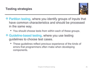 Testing strategies
 Partition testing, where you identify groups of inputs that
have common characteristics and should be processed
in the same way.
 You should choose tests from within each of these groups.
 Guideline-based testing, where you use testing
guidelines to choose test cases.
 These guidelines reflect previous experience of the kinds of
errors that programmers often make when developing
components.
Chapter 8 Software testing 26
 