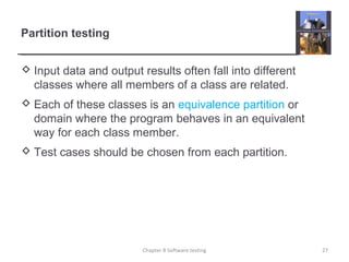 Partition testing
 Input data and output results often fall into different
classes where all members of a class are related.
 Each of these classes is an equivalence partition or
domain where the program behaves in an equivalent
way for each class member.
 Test cases should be chosen from each partition.
27Chapter 8 Software testing
 