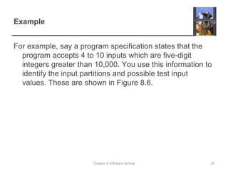 Example
For example, say a program specification states that the
program accepts 4 to 10 inputs which are five-digit
integers greater than 10,000. You use this information to
identify the input partitions and possible test input
values. These are shown in Figure 8.6.
Chapter 8 Software testing 29
 