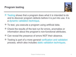Program testing
 Testing shows that a program does what it is intended to do
and to discover program defects before it is put into use. It is
a dynamic validation technique.
 To test, you execute a program using artificial data.
 Check the results of the test run for errors, anomalies or
information about the program’s non-functional attributes.
 Can reveal the presence of errors NOT their absence.
 Testing is part of a more general verification and validation
process, which also includes static validation techniques.
Chapter 8 Software testing 3
 