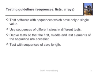 Testing guidelines (sequences, lists, arrays)
 Test software with sequences which have only a single
value.
 Use sequences of different sizes in different tests.
 Derive tests so that the first, middle and last elements of
the sequence are accessed.
 Test with sequences of zero length.
31Chapter 8 Software testing
 